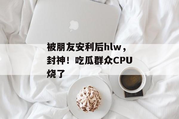 被朋友安利后hlw，封神！吃瓜群众CPU烧了