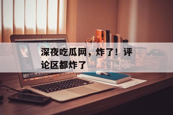 深夜吃瓜网，炸了！评论区都炸了