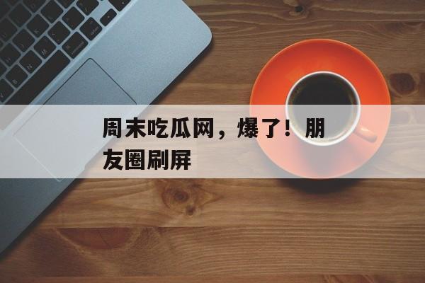 周末吃瓜网，爆了！朋友圈刷屏