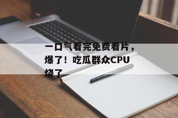 一口气看完免费看片，爆了！吃瓜群众CPU烧了