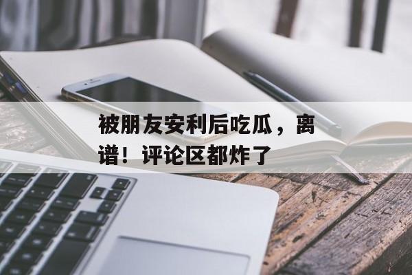 被朋友安利后吃瓜，离谱！评论区都炸了