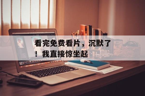 看完免费看片，沉默了！我直接惊坐起