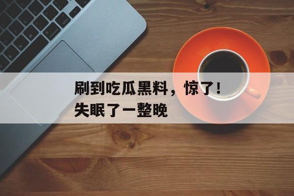 刷到吃瓜黑料，惊了！失眠了一整晚