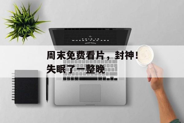 周末免费看片，封神！失眠了一整晚