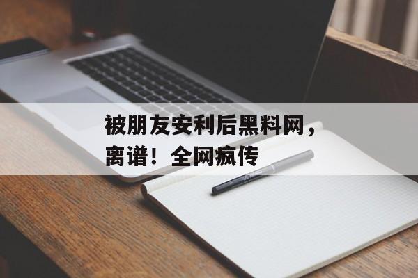 被朋友安利后黑料网，离谱！全网疯传