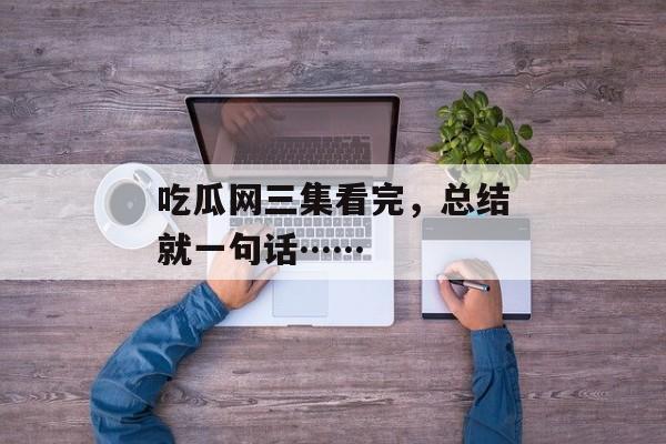 吃瓜网三集看完，总结就一句话……